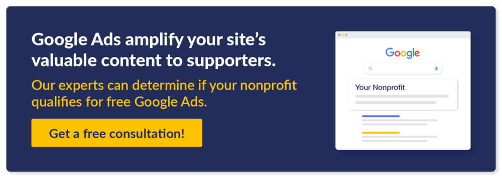 Google Ads amplify your site’s valuable content to supporters. Our experts can determine if your nonprofit qualifies for free Google Ads. Get a free consultation!